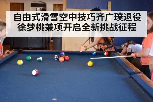 自由式滑雪空中技巧齐广璞退役徐梦桃兼项开启全新挑战征程