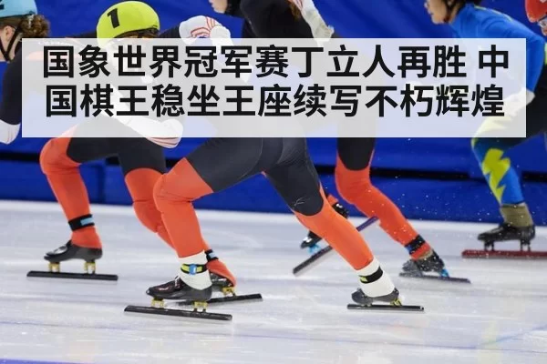 国象世界冠军赛丁立人再胜 中国棋王稳坐王座续写不朽辉煌